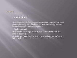  socio-cultural
• Consumer attitudes changing can influence firm strategies with some
products becoming less fashionable, the mobile technology industry
must become sensitive to changing trends.
 Technological
• the mobile techology industry is a fast moving with the
pace increasing .
•This is true in this industry with new technology software
being real
 