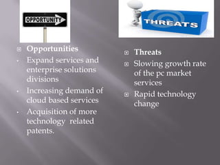  Opportunities
• Expand services and
enterprise solutions
divisions
• Increasing demand of
cloud based services
• Acquisition of more
technology related
patents.
 Threats
 Slowing growth rate
of the pc market
services
 Rapid technology
change
 