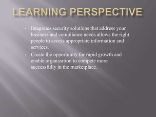 • Integrates security solutions that address your
business and compliance needs allows the right
people to access appropriate information and
services.
• Create the opportunity for rapid growth and
enable organization to compete more
successfully in the marketplace.
 