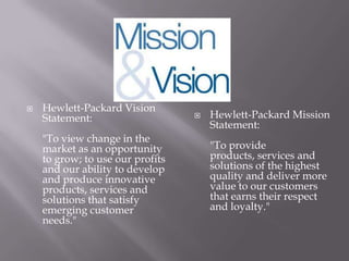  Hewlett-Packard Vision
Statement:
"To view change in the
market as an opportunity
to grow; to use our profits
and our ability to develop
and produce innovative
products, services and
solutions that satisfy
emerging customer
needs."
 Hewlett-Packard Mission
Statement:
"To provide
products, services and
solutions of the highest
quality and deliver more
value to our customers
that earns their respect
and loyalty."
 
