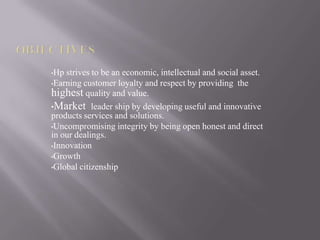 •Hp strives to be an economic, intellectual and social asset.
•Earning customer loyalty and respect by providing the
highest quality and value.
•Market leader ship by developing useful and innovative
products services and solutions.
•Uncompromising integrity by being open honest and direct
in our dealings.
•Innovation
•Growth
•Global citizenship
 