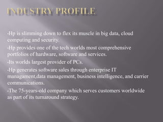 •Hp is slimming down to flex its muscle in big data, cloud
computing and security.
•Hp provides one of the tech worlds most comprehensive
portfolios of hardware, software and services.
•Its worlds largest provider of PCs.
•Hp generates software sales through enterprise IT
managament,data management, business intelligence, and carrier
communications.
•The 75-years-old company which serves customers worldwide
as part of its turnaround strategy.
 