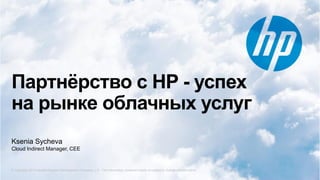 © Copyright 2012 Hewlett-Packard Development Company, L.P. The information contained herein is subject to change without notice.
Партнёрство с HP - успех
на рынке облачных услуг
© Copyright 2013 Hewlett-Packard Development Company, L.P. The information contained herein is subject to change without notice.
Ksenia Sycheva
Cloud Indirect Manager, CEE
 