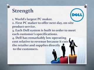 Strength
1. World’s largest PC maker.
2. First PC maker to offer next-day, on-site
product service.
3. Each Dell system is built to order to meet
each customer’s specifications.
4. Dell has remarkably low operating
cost relative to revenue because it cuts out
the retailer and supplies directly
to the customers.
 