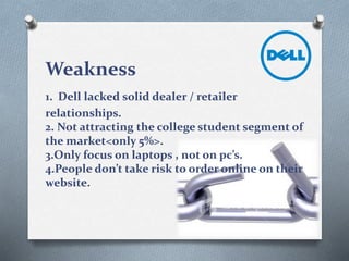 Weakness
1. Dell lacked solid dealer / retailer
relationships.
2. Not attracting the college student segment of
the market<only 5%>.
3.Only focus on laptops , not on pc’s.
4.People don’t take risk to order online on their
website.
 