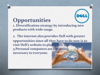 Opportunities
1. Diversification strategy by introducing new
products with wide range.
2. The internet also provides Dell with greater
opportunities since all they have to do now is to
visit Dell’s website to place their order .
3.Personal computers are becoming
necessary to everyone.
 