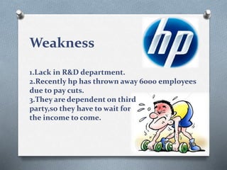 Weakness
1.Lack in R&D department.
2.Recently hp has thrown away 6000 employees
due to pay cuts.
3.They are dependent on third
party,so they have to wait for
the income to come.
 
