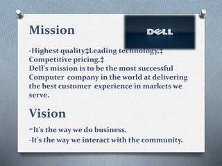 Mission
-Highest quality‡,Leading technology,‡
Competitive pricing.‡
Dell's mission is to be the most successful
Computer company in the world at delivering
the best customer experience in markets we
serve.
Vision
-It's the way we do business.
-It's the way we interact with the community.
 