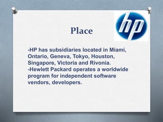 Place
-HP has subsidiaries located in Miami,
Ontario, Geneva, Tokyo, Houston,
Singapore, Victoria and Rivonia.
-Hewlett Packard operates a worldwide
program for independent software
vendors, developers.
 