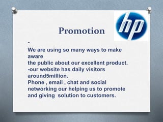 Promotion
-
We are using so many ways to make
aware
the public about our excellent product.
-our website has daily visitors
around5million.
Phone , email , chat and social
networking our helping us to promote
and giving solution to customers.
 