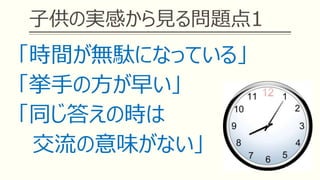 子供の実感から見る問題点1
「時間が無駄になっている」
「挙手の方が早い」
「同じ答えの時は
交流の意味がない」
 