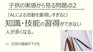 子供の実感から見る問題点2
（ALによる活動を重視しすぎると）
知識・技能の習得ができない
人が多くなる。
⇒ 交流の価値が下がる
 
