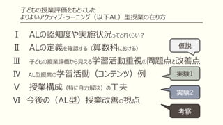 子どもの授業評価をもとにした
よりよいアクティブ・ラーニング（以下AL）型授業の在り方
Ⅰ ALの認知度や実施状況ってどれくらい？
Ⅱ ALの定義を確認する（算数科における）
Ⅲ 子どもの授業評価から見える学習活動重視の問題点と改善点
Ⅳ AL型授業の学習活動（コンテンツ）例
Ⅴ 授業構成（特に自力解決）の工夫
Ⅵ 今後の（AL型）授業改善の視点
仮説
実験1
実験2
考察
 
