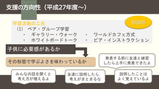 子供に必要感があるか
その形態で学ぶよさを味わっているか
発表する前に友達と練習
したら上手に発表できたよ
みんなの話を聞くと
考え方が増えるよ
友達に説明したら，
考えがまとまるな
説明したことは
よく覚えているよ
学習活動の工夫
(1) ペア・グループ学習
・ ギャラリー・ウォーク ・ ワールドカフェ方式
・ ホワイトボードトーク ・ ピア・インストラクション
対話的
 