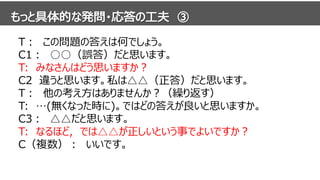 T： この問題の答えは何でしょう。
C1： ○○（誤答）だと思います。
T: みなさんはどう思いますか？
C2 違うと思います。私は△△（正答）だと思います。
T： 他の考え方はありませんか？（繰り返す）
T: …(無くなった時に)。ではどの答えが良いと思いますか。
C3： △△だと思います。
T: なるほど，では△△が正しいという事でよいですか？
C（複数）： いいです。
 