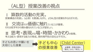 （AL型）授業改善の視点
Ⅰ 算数的活動の充実。
授業構造の見直し（必須）を意識しながら，よりAL型の授業を作るのが大切。
Ⅱ 交流はその価値に触れていることが重要。
それは低学年から積み重ねられていることが望ましい。
Ⅲ 思考・表現する場・時間・かかわりの保障。
考える能力・表現する能力の育成。教科専門性の深化は不可欠。
子ども中心（Child Center）
の授業改善
子どもの思いや願いを
大切にした授業
必要感・思考の流れ
「教え」から「学び」へ
 