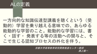 ALの定義
一方向的な知識伝達型講義を聴くという（受
動的）学習を乗り越える意味での、あらゆる
能動的な学習のこと。能動的な学習には、書
く・話す・ 発表する等の活動への関与と、そ
こで生じる認知プロセスの外化を伴う。
京都大学高等教育研究開発推進センター教授
溝上慎一
 