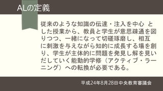 ALの定義
従来のような知識の伝達・注入を中心 と
した授業から、教員と学生が意思疎通を図
りつつ、一緒になって切磋琢磨し、相互
に刺激を与えながら知的に成長する場を創
り、学生が主体的に問題を発見し解を見い
だしていく能動的学修（アクティブ・ラー
ニング）への転換が必要である。
平成24年8月28日中央教育審議会
 