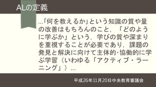 …｢何を教えるか｣という知識の質や量
の改善はもちろんのこと，「どのよう
に学ぶか」という，学びの質や深まり
を重視することが必要であり，課題の
発見と解決に向けて主体的･協働的に学
ぶ学習（いわゆる「アクティブ・ラー
ニング」）…
平成26年11月20日中央教育審議会
ALの定義
 