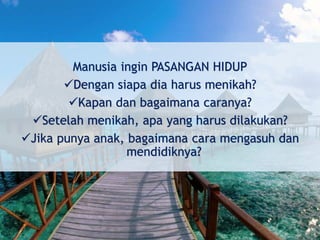Manusia ingin PASANGAN HIDUP
Dengan siapa dia harus menikah?
Kapan dan bagaimana caranya?
Setelah menikah, apa yang harus dilakukan?
Jika punya anak, bagaimana cara mengasuh dan
mendidiknya?
 