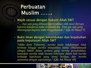 Perbuatan
Muslim …….
• Wajib sesuai dengan hukum Allah SWT
“… Apa saja yang dibawa/diperintahkan oleh rasul (berupa
hukum) kepadamu maka terimalah dia. Dan apa saja yang
dilarangnya bagimu maka tinggalkanlah..” (Qs Al Hasyr 7)
• Bukti Iman dengan ketundukan dan kepatuhan
pada keputusan Allah SWT
"Maka demi Tuhanmu, mereka (pada hakekatnya) tidak
beriman hingga mereka menjadikan kamu (Muhammad)
sebagai hakim dalam perkara yang mereka perselisihkan,
kemudian mereka tidak merasa keberatan dalam hati mereka
terhadap keputusan yang kamu berikan, dan mereka
menerima dengan sepenuhnya." (QS. An Nisaa' 65)
 