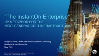 "The InstantOn Enterprise"  HP Metaphor for the next generation IT infrastructure Dragos Carare – HP ESSN Senior Systems Consulting Hewlett-Packard Romania May 2011 