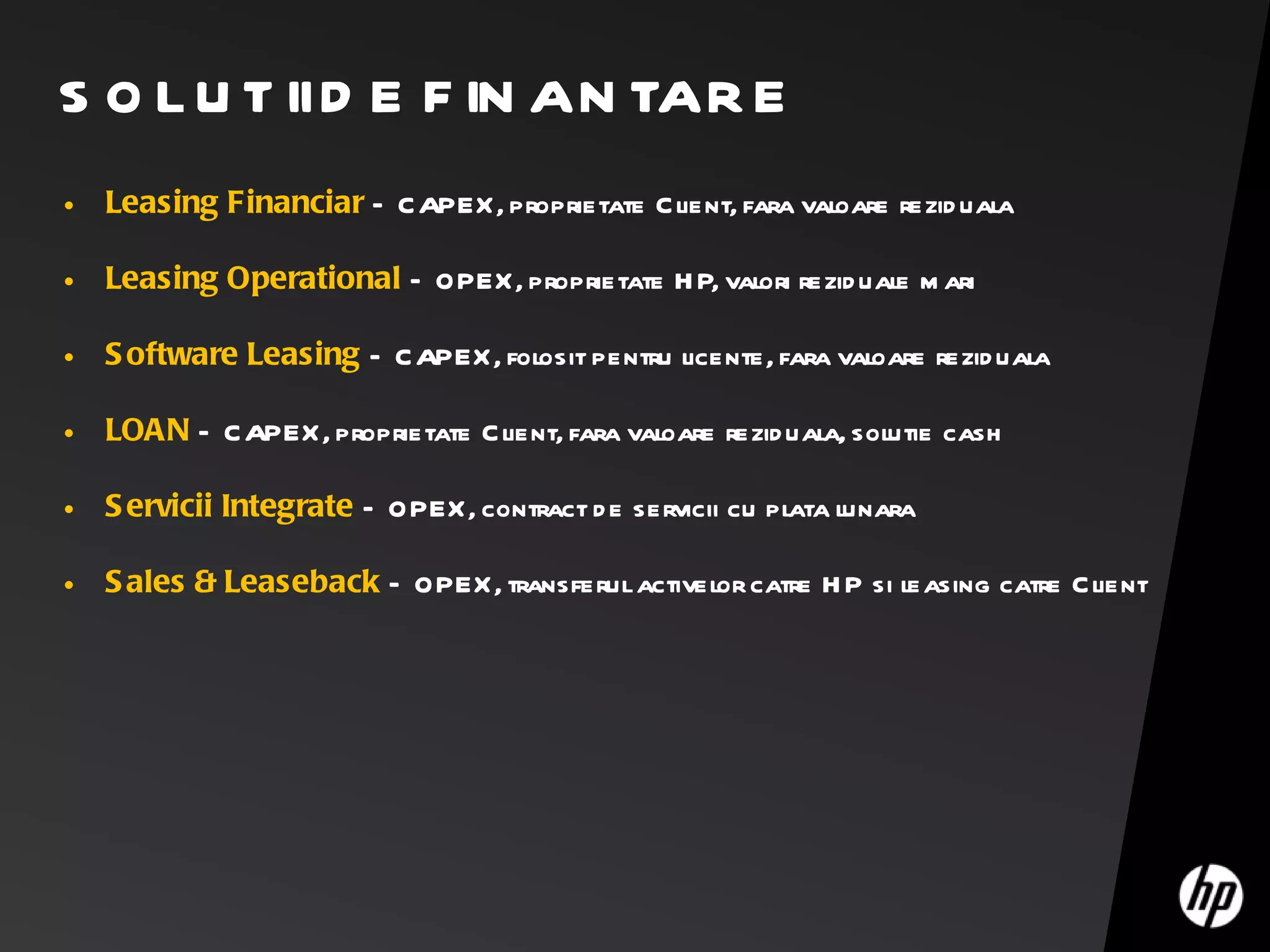 SOLUTII DE FINANTARE Leasing Financiar   – CAPEX, proprietate Client, fara valoare reziduala Leasing Operational   – OPEX, proprietate HP, valori reziduale mari Software Leasing   – CAPEX, folosit pentru licente, fara valoare reziduala LOAN  – CAPEX, proprietate Client, fara valoare reziduala, solutie cash Servicii Integrate   – OPEX, contract de servicii cu plata lunara Sales & Leaseback   – OPEX, transferul activelor catre HP si leasing catre Client 