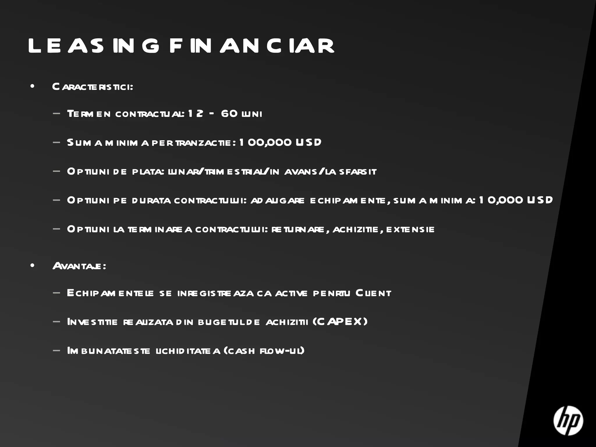 LEASING FINANCIAR Caracteristici: Termen contractual: 12 – 60 luni Suma minima per tranzactie: 100,000 USD Optiuni de plata: lunar/trimestrial/in avans/la sfarsit Optiuni pe durata contractului: adaugare echipamente, suma minima: 10,000 USD Optiuni la terminarea contractului: returnare, achizitie, extensie Avantaje: Echipamentele se inregistreaza ca active penrtu Client Investitie realizata din bugetul de achizitii (CAPEX) Imbunatateste lichiditatea (cash flow-ul) 