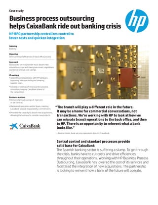 Case study
Businessprocessoutsourcing
helpsCaixaBankrideoutbankingcrisis
HP BPO partnership centralizes control to
lower costs and quicken integration
Industry
Banking
Objective
Drive continued efficiencies in back office process
Approach
Outsourced service provider must absorb new
acquisitions, cope with new government regulations
and deliver annual cost savings
IT matters
•	Aligned business process with HP hardware,
improving interoperability and lowering
supplier costs
•	Created a roadmap of new business process
innovation, keeping CaixaBank ahead of
the competition
Business matters
•	Delivered annual savings of 3 percent,
as per contract
•	Maintained operations within Spain, meeting
CaixaBank’s social responsibility commitments
•	Provided the capacity to absorb new acquisitions,
allowing the business to consider new projects
“The branch will play a different role in the future.
It may be a home for commercial conversations, not
transactions. We’re working with HP to look at how we
can migrate branch operations to the back office, and then
to HP. There is an opportunity to reinvent what a bank
looks like.”
– Beatriz Kissler, bank services operations director, CaixaBank
Central control and standard processes provide
solid base for CaixaBank
The Spanish banking sector is suffering a slump. To get through
the crisis, banks have to cut costs and drive efficiencies
throughout their operations. Working with HP Business Process
Outsourcing, CaixaBank has lowered the cost of its services and
facilitated the integration of new acquisitions. The partnership
is looking to reinvent how a bank of the future will operate.
 