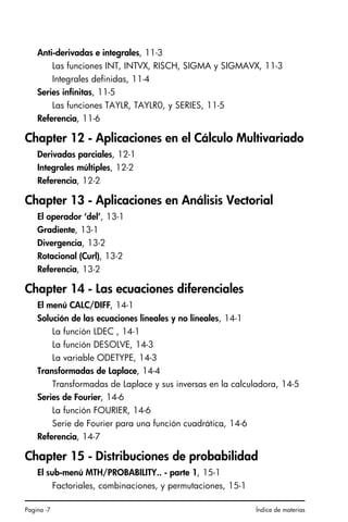 Pagina -7 Índice de materias
Anti-derivadas e integrales, 11-3
Las funciones INT, INTVX, RISCH, SIGMA y SIGMAVX, 11-3
Integrales definidas, 11-4
Series infinitas, 11-5
Las funciones TAYLR, TAYLR0, y SERIES, 11-5
Referencia, 11-6
Chapter 12 - Aplicaciones en el Cálculo Multivariado
Derivadas parciales, 12-1
Integrales múltiples, 12-2
Referencia, 12-2
Chapter 13 - Aplicaciones en Análisis Vectorial
El operador ‘del’, 13-1
Gradiente, 13-1
Divergencia, 13-2
Rotacional (Curl), 13-2
Referencia, 13-2
Chapter 14 - Las ecuaciones diferenciales
El menú CALC/DIFF, 14-1
Solución de las ecuaciones lineales y no lineales, 14-1
La función LDEC , 14-1
La función DESOLVE, 14-3
La variable ODETYPE, 14-3
Transformadas de Laplace, 14-4
Transformadas de Laplace y sus inversas en la calculadora, 14-5
Series de Fourier, 14-6
La función FOURIER, 14-6
Serie de Fourier para una función cuadrática, 14-6
Referencia, 14-7
Chapter 15 - Distribuciones de probabilidad
El sub-menú MTH/PROBABILITY.. - parte 1, 15-1
Factoriales, combinaciones, y permutaciones, 15-1
SG49A.book Page 7 Friday, September 16, 2005 1:59 PM
 