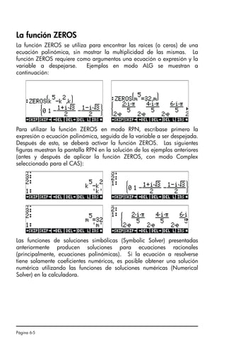 Página 6-5
La función ZEROS
La función ZEROS se utiliza para encontrar las raíces (o ceros) de una
ecuación polinómica, sin mostrar la multiplicidad de las mismas. La
función ZEROS requiere como argumentos una ecuación o expresión y la
variable a despejarse. Ejemplos en modo ALG se muestran a
continuación:
Para utilizar la función ZEROS en modo RPN, escríbase primero la
expresión o ecuación polinómica, seguida de la variable a ser despejada.
Después de esto, se deberá activar la función ZEROS. Las siguientes
figuras muestran la pantalla RPN en la solución de los ejemplos anteriores
(antes y después de aplicar la función ZEROS, con modo Complex
seleccionado para el CAS):
Las funciones de soluciones simbólicas (Symbolic Solver) presentadas
anteriormente producen soluciones para ecuaciones racionales
(principalmente, ecuaciones polinómicas). Si la ecuación a resolverse
tiene solamente coeficientes numéricos, es posible obtener una solución
numérica utilizando las funciones de soluciones numéricas (Numerical
Solver) en la calculadora.
SG49A.book Page 5 Friday, September 16, 2005 1:59 PM
 