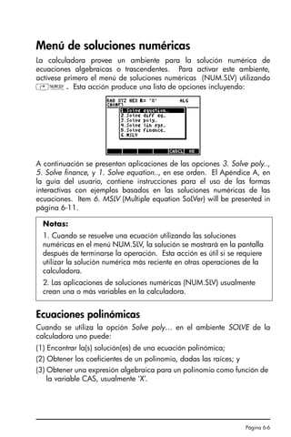 Página 6-6
Menú de soluciones numéricas
La calculadora provee un ambiente para la solución numérica de
ecuaciones algebraicas o trascendentes. Para activar este ambiente,
actívese primero el menú de soluciones numéricas (NUM.SLV) utilizando
‚Ï. Esta acción produce una lista de opciones incluyendo:
A continuación se presentan aplicaciones de las opciones 3. Solve poly..,
5. Solve finance, y 1. Solve equation.., en ese orden. El Apéndice A, en
la guía del usuario, contiene instrucciones para el uso de las formas
interactivas con ejemplos basados en las soluciones numéricas de las
ecuaciones. Item 6. MSLV (Multiple equation SoLVer) will be presented in
página 6-11.
Ecuaciones polinómicas
Cuando se utiliza la opción Solve poly… en el ambiente SOLVE de la
calculadora uno puede:
(1) Encontrar la(s) solución(es) de una ecuación polinómica;
(2) Obtener los coeficientes de un polinomio, dadas las raíces; y
(3) Obtener una expresión algebraica para un polinomio como función de
la variable CAS, usualmente ‘X’.
Notas:
1. Cuando se resuelve una ecuación utilizando las soluciones
numéricas en el menú NUM.SLV, la solución se mostrará en la pantalla
después de terminarse la operación. Esta acción es útil si se requiere
utilizar la solución numérica más reciente en otras operaciones de la
calculadora.
2. Las aplicaciones de soluciones numéricas (NUM.SLV) usualmente
crean una o más variables en la calculadora.
SG49A.book Page 6 Friday, September 16, 2005 1:59 PM
 