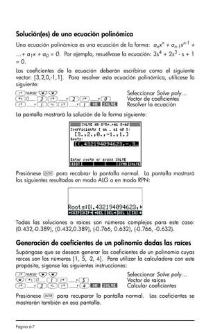 Página 6-7
Solución(es) de una ecuación polinómica
Una ecuación polinómica es una ecuación de la forma: anxn
+ an-1xn-1
+
…+ a1x + a0 = 0. Por ejemplo, resuélvase la ecuación: 3s4
+ 2s3
- s + 1
= 0.
Los coeficientes de la ecuación deberán escribirse como el siguiente
vector: [3,2,0,-1,1]. Para resolver esta ecuación polinómica, utilícese lo
siguiente:
La pantalla mostrará la solución de la forma siguiente:
Presiónese ` para recobrar la pantalla normal. La pantalla mostrará
los siguientes resultados en modo ALG o en modo RPN:
Todas las soluciones o raíces son números complejos para este caso:
(0.432,-0.389), (0.432,0.389), (-0.766, 0.632), (-0.766, -0.632).
Generación de coeficientes de un polinomio dadas las raíces
Supóngase que se desean generar los coeficientes de un polinomio cuyas
raíces son los números [1, 5, -2, 4]. Para utilizar la calculadora con este
propósito, síganse las siguientes instrucciones:
Presiónese ` para recuperar la pantalla normal. Los coeficientes se
mostrarán también en esa pantalla.
‚Ï˜˜ Seleccionar Solve poly…
„Ô3‚í2‚í0 Vector de coeficientes
‚í1‚í1@@OK@@ @SOLVE@ Resolver la ecuación
‚Ï˜˜ Seleccionar Solve poly…
˜„Ô1‚í5 Vector de raíces
‚í2‚í4@@OK@@ @SOLVE@ Calcular coeficientes
SG49A.book Page 7 Friday, September 16, 2005 1:59 PM
 