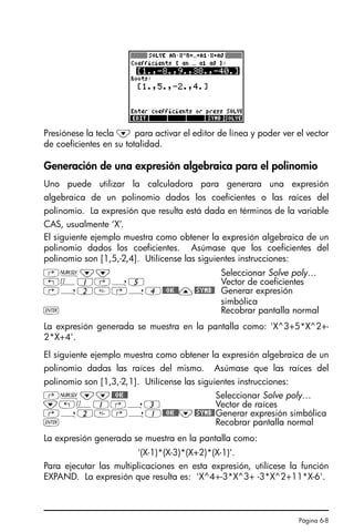 Página 6-8
Presiónese la tecla ˜ para activar el editor de línea y poder ver el vector
de coeficientes en su totalidad.
Generación de una expresión algebraica para el polinomio
Uno puede utilizar la calculadora para generara una expresión
algebraica de un polinomio dados los coeficientes o las raíces del
polinomio. La expresión que resulta está dada en términos de la variable
CAS, usualmente ‘X’.
El siguiente ejemplo muestra como obtener la expresión algebraica de un
polinomio dados los coeficientes. Asúmase que los coeficientes del
polinomio son [1,5,-2,4]. Utilícense las siguientes instrucciones:
La expresión generada se muestra en la pantalla como: 'X^3+5*X^2+-
2*X+4'.
El siguiente ejemplo muestra como obtener la expresión algebraica de un
polinomio dadas las raíces del mismo. Asúmase que las raíces del
polinomio son [1,3,-2,1]. Utilícense las siguientes instrucciones:
La expresión generada se muestra en la pantalla como:
'(X-1)*(X-3)*(X+2)*(X-1)'.
Para ejecutar las multiplicaciones en esta expresión, utilícese la función
EXPAND. La expresión que resulta es: 'X^4+-3*X^3+ -3*X^2+11*X-6'.
‚Ï˜˜ Seleccionar Solve poly…
„Ô1‚í5 Vector de coeficientes
‚í2‚í4@@OK@@—@SYMB@ Generar expresión
simbólica
` Recobrar pantalla normal
‚Ï˜˜@@OK@@ Seleccionar Solve poly…
˜„Ô1‚í3 Vector de raíces
‚í2‚í1@@OK@@˜@SYMB@Generar expresión simbólica
` Recobrar pantalla normal
SG49A.book Page 8 Friday, September 16, 2005 1:59 PM
 
