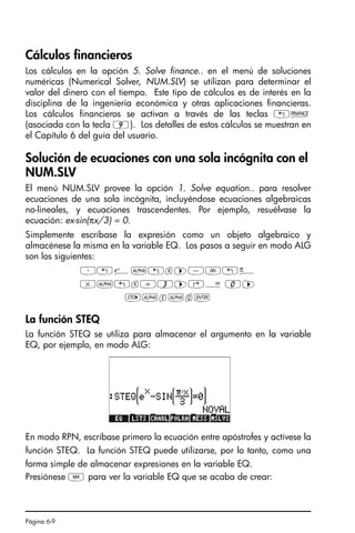 Página 6-9
Cálculos financieros
Los cálculos en la opción 5. Solve finance.. en el menú de soluciones
numéricas (Numerical Solver, NUM.SLV) se utilizan para determinar el
valor del dinero con el tiempo. Este tipo de cálculos es de interés en la
disciplina de la ingeniería económica y otras aplicaciones financieras.
Los cálculos financieros se activan a través de las teclas „Ò
(asociada con la tecla 9). Los detalles de estos cálculos se muestran en
el Capítulo 6 del guía del usuario.
Solución de ecuaciones con una sola incógnita con el
NUM.SLV
El menú NUM.SLV provee la opción 1. Solve equation.. para resolver
ecuaciones de una sola incógnita, incluyéndose ecuaciones algebraicas
no-lineales, y ecuaciones trascendentes. Por ejemplo, resuélvase la
ecuación: ex-sin(πx/3) = 0.
Simplemente escríbase la expresión como un objeto algebraico y
almacénese la misma en la variable EQ. Los pasos a seguir en modo ALG
son los siguientes:
³„¸~„x™-S„ì
*~„x/3™‚Å 0™
K~e~q`
La función STEQ
La función STEQ se utiliza para almacenar el argumento en la variable
EQ, por ejemplo, en modo ALG:
En modo RPN, escríbase primero la ecuación entre apóstrofes y actívese la
función STEQ. La función STEQ puede utilizarse, por lo tanto, como una
forma simple de almacenar expresiones en la variable EQ.
Presiónese J para ver la variable EQ que se acaba de crear:
SG49A.book Page 9 Friday, September 16, 2005 1:59 PM
 