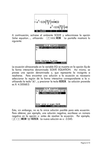 Página 6-10
A continuación, actívese el ambiente SOLVE y selecciónese la opción
Solve equation…, utilizando: ‚Ï@@OK@@. La pantalla mostrará lo
siguiente:
La ecuación almacenada en la variable EQ se muestra en la opción Eq de
la forma interactiva denominada SOLVE EQUATION. Así mismo, se
provee una opción denominada x, que representa la incógnita a
resolverse. Para encontrar una solución a la ecuación es necesario
seleccionar la región de la forma interactiva correspondiente a la x:
utilizando la tecla ˜, y presionar la tecla @SOLVE@. La solución proveída
es X: 4.5006E-2:
Esta, sin embargo, no es la única solución posible para esta ecuación.
Para obtener, por ejemplo, una solución negativa, escríbase un número
negativo en la opción x: antes de resolver la ecuación. Por ejemplo,
3@@@OK@@ ˜@SOLVE@. La nueva solución es x: -3.045.
SG49A.book Page 10 Friday, September 16, 2005 1:59 PM
 