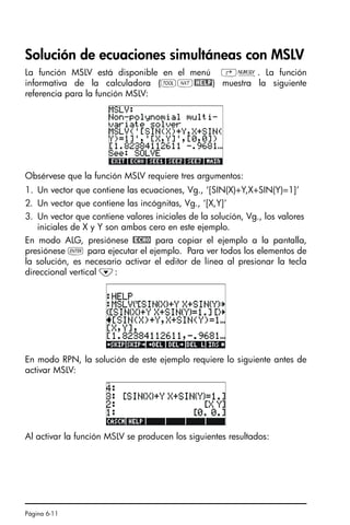 Página 6-11
Solución de ecuaciones simultáneas con MSLV
La función MSLV está disponible en el menú ‚Ï. La función
informativa de la calculadora (IL@HELP) muestra la siguiente
referencia para la función MSLV:
Obsérvese que la función MSLV requiere tres argumentos:
1. Un vector que contiene las ecuaciones, Vg., ‘[SIN(X)+Y,X+SIN(Y)=1]’
2. Un vector que contiene las incógnitas, Vg., ‘[X,Y]’
3. Un vector que contiene valores iniciales de la solución, Vg., los valores
iniciales de X y Y son ambos cero en este ejemplo.
En modo ALG, presiónese @ECHO para copiar el ejemplo a la pantalla,
presiónese ` para ejecutar el ejemplo. Para ver todos los elementos de
la solución, es necesario activar el editor de línea al presionar la tecla
direccional vertical ˜:
En modo RPN, la solución de este ejemplo requiere lo siguiente antes de
activar MSLV:
Al activar la función MSLV se producen los siguientes resultados:
SG49A.book Page 11 Friday, September 16, 2005 1:59 PM
 
