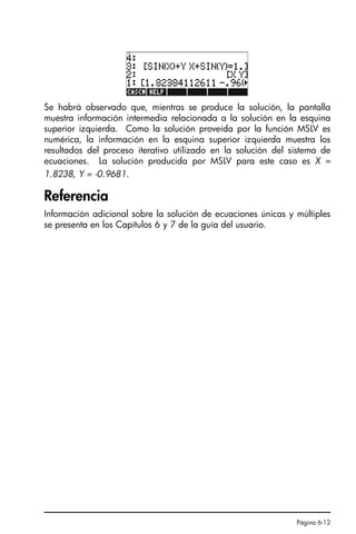 Página 6-12
Se habrá observado que, mientras se produce la solución, la pantalla
muestra información intermedia relacionada a la solución en la esquina
superior izquierda. Como la solución proveída por la función MSLV es
numérica, la información en la esquina superior izquierda muestra los
resultados del proceso iterativo utilizado en la solución del sistema de
ecuaciones. La solución producida por MSLV para este caso es X =
1.8238, Y = -0.9681.
Referencia
Información adicional sobre la solución de ecuaciones únicas y múltiples
se presenta en los Capítulos 6 y 7 de la guía del usuario.
SG49A.book Page 12 Friday, September 16, 2005 1:59 PM
 
