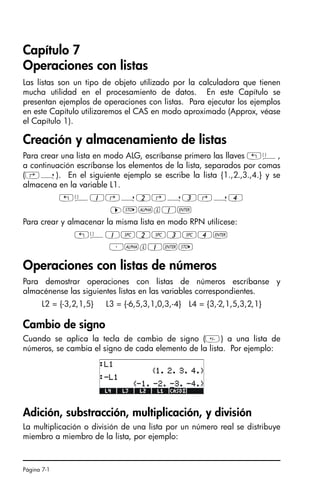 Página 7-1
Capítulo 7
Operaciones con listas
Las listas son un tipo de objeto utilizado por la calculadora que tienen
mucha utilidad en el procesamiento de datos. En este Capítulo se
presentan ejemplos de operaciones con listas. Para ejecutar los ejemplos
en este Capítulo utilizaremos el CAS en modo aproximado (Approx, véase
el Capítulo 1).
Creación y almacenamiento de listas
Para crear una lista en modo ALG, escríbanse primero las llaves „ä,
a continuación escríbanse los elementos de la lista, separados por comas
(‚í). En el siguiente ejemplo se escribe la lista {1.,2.,3.,4.} y se
almacena en la variable L1.
„ä1‚í2‚í3‚í4
™K~l1`
Para crear y almacenar la misma lista en modo RPN utilícese:
„ä1#2#3#4`
³~l1`K
Operaciones con listas de números
Para demostrar operaciones con listas de números escríbanse y
almacénense las siguientes listas en las variables correspondientes.
L2 = {-3,2,1,5} L3 = {-6,5,3,1,0,3,-4} L4 = {3,-2,1,5,3,2,1}
Cambio de signo
Cuando se aplica la tecla de cambio de signo () a una lista de
números, se cambia el signo de cada elemento de la lista. Por ejemplo:
Adición, substracción, multiplicación, y división
La multiplicación o división de una lista por un número real se distribuye
miembro a miembro de la lista, por ejemplo:
SG49A.book Page 1 Friday, September 16, 2005 1:59 PM
 