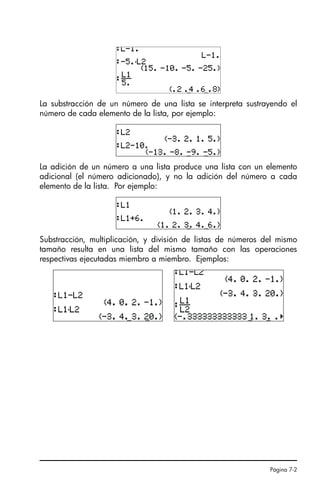 Página 7-2
La substracción de un número de una lista se interpreta sustrayendo el
número de cada elemento de la lista, por ejemplo:
La adición de un número a una lista produce una lista con un elemento
adicional (el número adicionado), y no la adición del número a cada
elemento de la lista. Por ejemplo:
Substracción, multiplicación, y división de listas de números del mismo
tamaño resulta en una lista del mismo tamaño con las operaciones
respectivas ejecutadas miembro a miembro. Ejemplos:
SG49A.book Page 2 Friday, September 16, 2005 1:59 PM
 