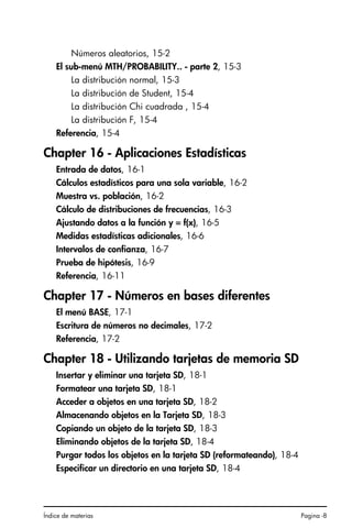 Índice de materias Pagina -8
Números aleatorios, 15-2
El sub-menú MTH/PROBABILITY.. - parte 2, 15-3
La distribución normal, 15-3
La distribución de Student, 15-4
La distribución Chi cuadrada , 15-4
La distribución F, 15-4
Referencia, 15-4
Chapter 16 - Aplicaciones Estadísticas
Entrada de datos, 16-1
Cálculos estadísticos para una sola variable, 16-2
Muestra vs. población, 16-2
Cálculo de distribuciones de frecuencias, 16-3
Ajustando datos a la función y = f(x), 16-5
Medidas estadísticas adicionales, 16-6
Intervalos de confianza, 16-7
Prueba de hipótesis, 16-9
Referencia, 16-11
Chapter 17 - Números en bases diferentes
El menú BASE, 17-1
Escritura de números no decimales, 17-2
Referencia, 17-2
Chapter 18 - Utilizando tarjetas de memoria SD
Insertar y eliminar una tarjeta SD, 18-1
Formatear una tarjeta SD, 18-1
Acceder a objetos en una tarjeta SD, 18-2
Almacenando objetos en la Tarjeta SD, 18-3
Copiando un objeto de la tarjeta SD, 18-3
Eliminando objetos de la tarjeta SD, 18-4
Purgar todos los objetos en la tarjeta SD (reformateando), 18-4
Especificar un directorio en una tarjeta SD, 18-4
SG49A.book Page 8 Friday, September 16, 2005 1:59 PM
 