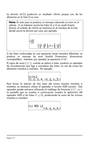 Página 7-3
La división L4/L3 producirá un resultado infinito porque uno de los
elementos en la lista L3 es cero.
Si las listas involucradas en una operación tienen tamaños diferentes, se
produce un mensaje de error (Invalid Dimensions, dimensiones
incompatibles). Inténtese, por ejemplo, la operación L1-L4.
El signo de suma (+), cuando se aplica a listas, produce un operador
de concatenación que liga o concatena dos listas, en vez de sumar los
elementos miembro a miembro. Por ejemplo:
Para forzar la adición de dos listas del mismo tamaño miembro a
miembro, se necesario utilizar el operador o función ADD (sumar). Este
operador puede activarse utilizando el catálogo de funciones (‚N).
La pantalla que se muestra a continuación muestra la aplicación del
operador ADD a las listas L1 y L2, produciendo la suma de las mismas
miembro a miembro:
Nota: En este caso se produce un mensaje indicando un error en el
cálculo. Si se hubiesen escrito las listas L4 y L3 en modo Exacto
(Exact), el símbolo de infinito se mostraría en el miembro de la lista
donde ocurre la división por cero, por ejemplo,
SG49A.book Page 3 Friday, September 16, 2005 1:59 PM
 