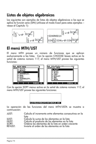Página 7-5
Listas de objetos algebraicos
Los siguientes son ejemplos de listas de objetos algebraicos a los que se
aplica la función seno (SIN) (utilícese el modo Exact para estos ejemplos –
véase el Capítulo 1):
El menú MTH/LIST
El menú MTH provee un número de funciones que se aplican
exclusivamente a las listas. Con la opción CHOOSE boxes activa en la
señal de sistema número 117, el menú MTH/LIST provee las siguientes
funciones:
Con la opción SOFT menus activa en la señal de sistema número 117, el
menú MTH/LIST provee las siguientes funciones:
La operación de las funciones del menú MTH/LISTA se muestra a
continuación:
∆LIST: Calcula el incremento entre elementos consecutivos en la
lista
ΣLIST: Calcula la suma de los elementos en la lista
ΠLIST: Calcula el producto de los elementos en la lista
SORT: Ordena los elementos de la lista en orden creciente
REVLIST: Invierte el orden de los elementos en la lista
SG49A.book Page 5 Friday, September 16, 2005 1:59 PM
 