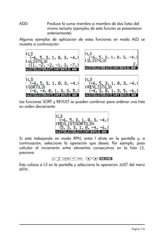 Página 7-6
Algunos ejemplos de aplicación de estas funciones en modo ALG se
muestra a continuación:
Las funciones SORT y REVLIST se pueden combinar para ordenar una lista
en orden decreciente:
Si está trabajando en modo RPN, entre l alista en la pantalla y, a
continuación, seleccione la operación que desea. Por ejemplo, para
calcular el incremento entre elementos consecutivos en la lista L3,
presione:
l3`!´˜˜#OK##OK#
Esto coloca a L3 en la pantalla y selecciona la operación ∆LIST del menú
MTH.
ADD: Produce la suma miembro a miembro de dos listas del
mismo tamaño (ejemplos de esta función se presentaron
anteriormente)
SG49A.book Page 6 Friday, September 16, 2005 1:59 PM
 