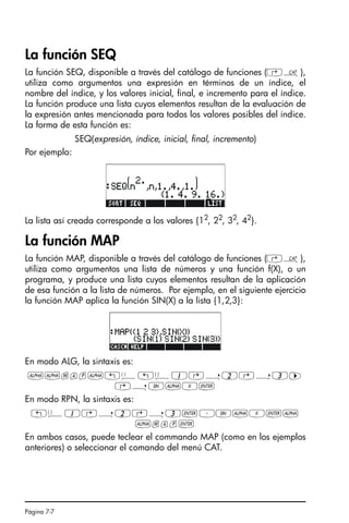 Página 7-7
La función SEQ
La función SEQ, disponible a través del catálogo de funciones (‚N),
utiliza como argumentos una expresión en términos de un índice, el
nombre del índice, y los valores inicial, final, e incremento para el índice.
La función produce una lista cuyos elementos resultan de la evaluación de
la expresión antes mencionada para todos los valores posibles del índice.
La forma de esta función es:
SEQ(expresión, índice, inicial, final, incremento)
Por ejemplo:
La lista así creada corresponde a los valores {12, 22, 32, 42}.
La función MAP
La función MAP, disponible a través del catálogo de funciones (‚N),
utiliza como argumentos una lista de números y una función f(X), o un
programa, y produce una lista cuyos elementos resultan de la aplicación
de esa función a la lista de números. Por ejemplo, en el siguiente ejercicio
la función MAP aplica la función SIN(X) a la lista {1,2,3}:
En modo ALG, la sintaxis es:
~~map~!Ü!ä1@í2@í3™
@íS~X`
En modo RPN, la sintaxis es:
!ä1@í2@í3`³S~X`~
~map`
En ambos casos, puede teclear el commando MAP (como en los ejemplos
anteriores) o seleccionar el comando del menú CAT.
SG49A.book Page 7 Friday, September 16, 2005 1:59 PM
 