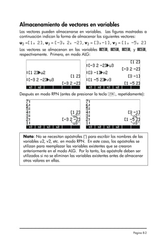 Página 8-2
Almacenamiento de vectores en variables
Los vectores pueden almacenarse en variables. Las figuras mostradas a
continuación indican la forma de almacenar los siguientes vectores:
u2 =[1, 2], u3 = [-3, 2, -2], v2 = [3,-1], v3 = [1, -5, 2]
Los vectores se almacenan en las variables @@@u2@@, @@@u3@@, @@@v2@@, y @@@v3@@,
respectivamente. Primero, en modo ALG:
Después en modo RPN (antes de presionar la tecla K, repetidamente):
Nota: No se necesitan apóstrofes (‘) para escribir los nombres de las
variables u2, v2, etc. en modo RPN. En este caso, los apóstrofes se
utilizan para reemplazar las variables existentes que se crearon
anteriormente en el modo ALG. Por lo tanto, los apóstrofe deben ser
utilizados si no se eliminan las variables existentes antes de almacenar
otros valores en ellas.
SG49A.book Page 2 Friday, September 16, 2005 1:59 PM
 