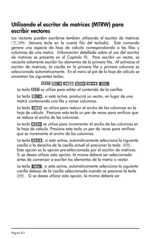 Página 8-3
Utilizando el escritor de matrices (MTRW) para
escribir vectores
Los vectores pueden escribirse también utilizando el escritor de matrices
„² (tercera tecla en la cuarta fila del teclado). Este comando
genera una especie de hoja de cálculo correspondiendo a las filas y
columnas de una matriz. (Información detallada sobre el uso del escritor
de matrices se presenta en el Capítulo 9). Para escribir un vector, se
necesita solamente escribir los elementos de la primera fila. Al activarse el
escritor de matrices, la casilla en la primera fila y primera columna es
seleccionada automáticamente. En el menú al pié de la hoja de cálculo se
encentran las siguientes teclas:
@EDIT!
La tecla @EDIT se utiliza para editar el contenido de la casillas
La tecla , si está activa, producirá un vector, en lugar de una
matriz conteniendo una fila y varias columnas.
La tecla se utiliza para reducir el ancho de las columnas en la
hoja de cálculo. Presione esta tecla un par de veces para verificar que
se reduce el ancho de las columnas.
La tecla se utiliza para incrementar el ancho de las columnas en
la hoja de cálculo. Presione esta tecla un par de veces para verificar
que se incrementa el ancho de las columnas.
La tecla , si está activa, automáticamente selecciona la siguiente
casilla a la derecha de la casilla actual al presionar la tecla `.
Esta opción es la opción pre-seleccionada por el escritor de matrices.
Si se desea utilizar esta opción, la misma deberá ser seleccionada
antes de comenzar a escribir los elementos de la matriz o vector.
La tecla , si está activa, automáticamente selecciona la siguiente
casilla debajo de la casilla seleccionada cuando se presiona la tecla
`. Si se desea utilizar esta opción, la misma deberá ser
SG49A.book Page 3 Friday, September 16, 2005 1:59 PM
 