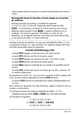 Página 8-4
seleccionada antes de comenzar a escribir los elementos de la matriz o
vector.
Actívese el escritor de matrices una vez más utilizando las teclas „²,
y presiónese la tecla L para acceder a la segunda página del menú.
Las teclas disponibles serán las siguientes:
@+ROW@ @-ROW @+COL@ @-COL@ @GOTO@
La tecla @+ROW@ agrega una fila de ceros a la matriz actual.
La tecla @-ROW elimina una fila de la matriz actual.
La tecla @+COL@ agrega una columna de ceros a la matriz actual.
La tecla @-COL@ elimina una fila de la matriz actual.
La tecla copia el contenido de una casilla a la pantalla normal
(stack).
La tecla @GOTO, solicita del usuario el número de una fila y columna de
la casilla a seleccionar
Al presionarse la tecla L una vez más se accede al última página del
menú, la cual contiene solamente la función @@DEL@ (remover).
La función @@DEL@ elimina el contenido de la casilla reemplazándolo con
un cero.
Para verificar la operación de estas funciones, sígase el ejercicio que se
muestra a continuación:
(1) Actívese el escritor de matrices utilizando las teclas „².
Asegúrese que las teclas y han sido seleccionadas.
(2) Escríbase lo siguiente:
1`2`3`
L@GOTO@ 2@@OK@@1@@OK@@ @@OK@@
4`5`6`
Navegando hacia la derecha o hacia abajo en el escritor
de matrices
Actívese el escritor de matrices y escríbase lo siguiente:
3`5`2`` habiendo seleccionado la tecla
. A continuación, escríbase la misma secuencia de números
habiendo seleccionado la tecla , y nótese la diferencia en el
resultado. En el primer ejercicios, se escribió un vector de tres
elementos. En el segundo ejercicio, se escribió una matriz de tres files
y una columna (es decir, un vector columna).
SG49A.book Page 4 Friday, September 16, 2005 1:59 PM
 