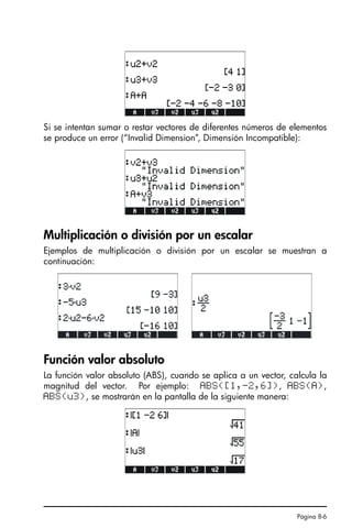 Página 8-6
Si se intentan sumar o restar vectores de diferentes números de elementos
se produce un error (“Invalid Dimension”, Dimensión Incompatible):
Multiplicación o división por un escalar
Ejemplos de multiplicación o división por un escalar se muestran a
continuación:
Función valor absoluto
La función valor absoluto (ABS), cuando se aplica a un vector, calcula la
magnitud del vector. Por ejemplo: ABS([1,-2,6]), ABS(A),
ABS(u3), se mostrarán en la pantalla de la siguiente manera:
SG49A.book Page 6 Friday, September 16, 2005 1:59 PM
 