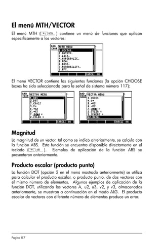 Página 8-7
El menú MTH/VECTOR
El menú MTH („´) contiene un menú de funciones que aplican
específicamente a los vectores:
El menú VECTOR contiene las siguientes funciones (la opción CHOOSE
boxes ha sido seleccionada para la señal de sistema número 117):
Magnitud
La magnitud de un vector, tal como se indicó anteriormente, se calcula con
la función ABS. Esta función se encuentra disponible directamente en el
teclado („Ê). Ejemplos de aplicación de la función ABS se
presentaron anteriormente.
Producto escalar (producto punto)
La función DOT (opción 2 en el menú mostrado anteriormente) se utiliza
para calcular el producto escalar, o producto punto, de dos vectores con
el mismo número de elementos. Algunos ejemplos de aplicación de la
función DOT, utilizando los vectores A, u2, u3, v2, y v3, almacenados
anteriormente, se muestran a continuación en el modo ALG. El producto
escalar de vectores con diferente número de elementos produce un error.
SG49A.book Page 7 Friday, September 16, 2005 1:59 PM
 